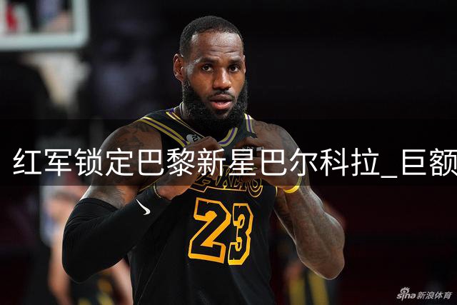 红军锁定巴黎新星巴尔科拉 巨额转会费成最大障碍